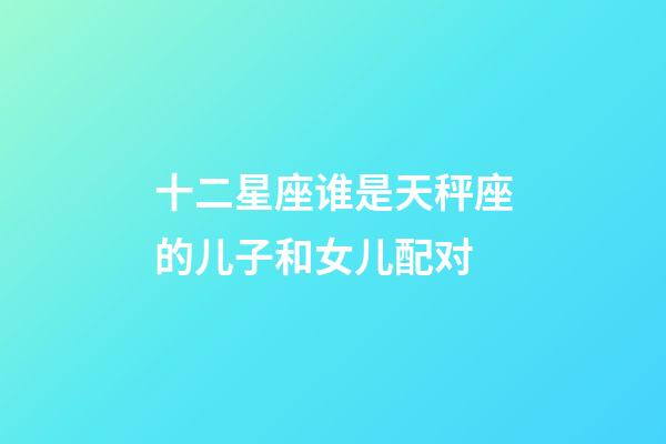十二星座谁是天秤座的儿子和女儿配对-第1张-星座运势-玄机派