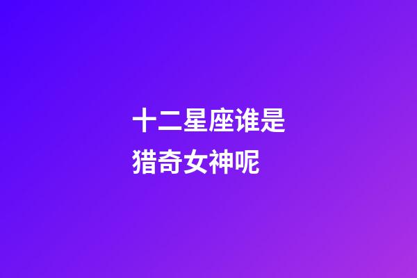 十二星座谁是猎奇女神呢-第1张-星座运势-玄机派