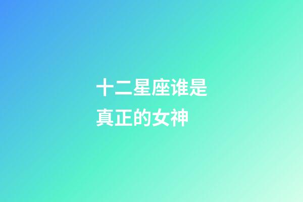 十二星座谁是真正的女神-第1张-星座运势-玄机派