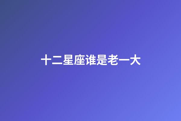 十二星座谁是老一大-第1张-星座运势-玄机派