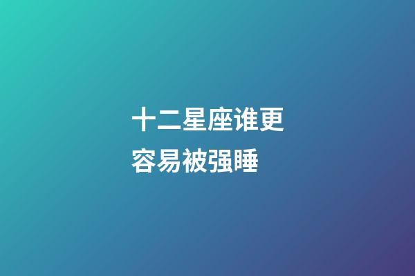 十二星座谁更容易被强睡-第1张-星座运势-玄机派