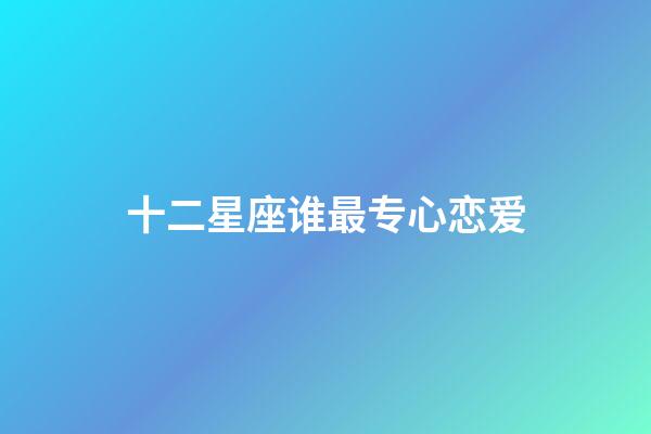 十二星座谁最专心恋爱-第1张-星座运势-玄机派
