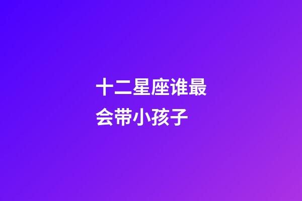 十二星座谁最会带小孩子-第1张-星座运势-玄机派