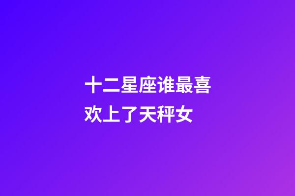 十二星座谁最喜欢上了天秤女-第1张-星座运势-玄机派