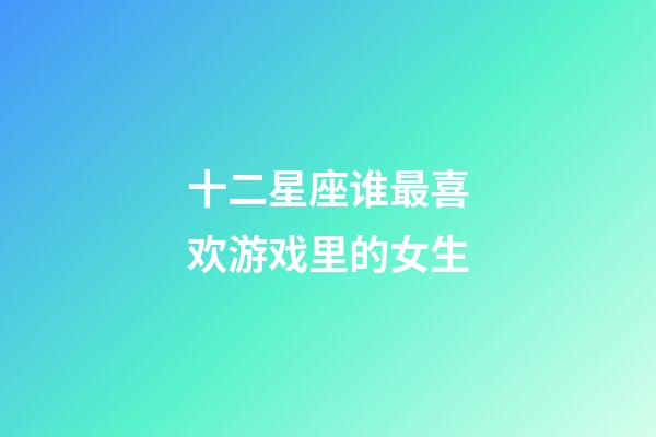 十二星座谁最喜欢游戏里的女生-第1张-星座运势-玄机派