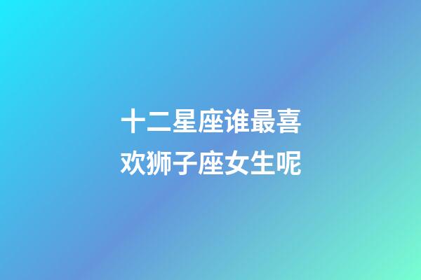 十二星座谁最喜欢狮子座女生呢-第1张-星座运势-玄机派