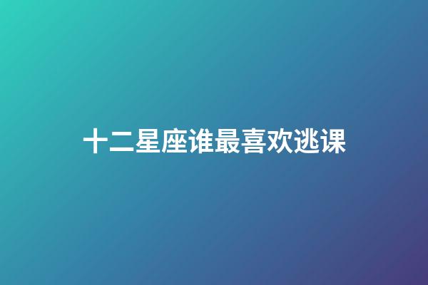 十二星座谁最喜欢逃课-第1张-星座运势-玄机派