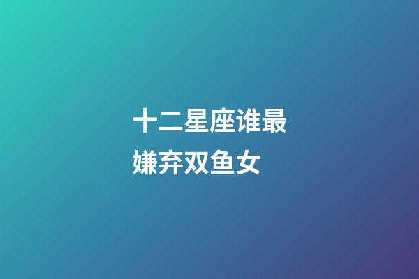 十二星座谁最嫌弃双鱼女-第1张-星座运势-玄机派
