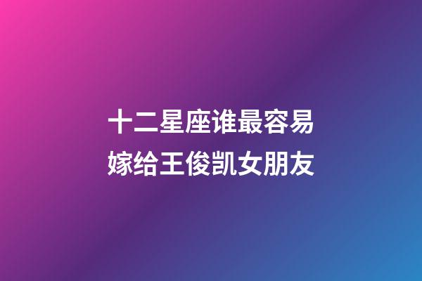 十二星座谁最容易嫁给王俊凯女朋友-第1张-星座运势-玄机派