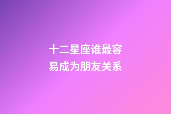 十二星座谁最容易成为朋友关系-第1张-星座运势-玄机派