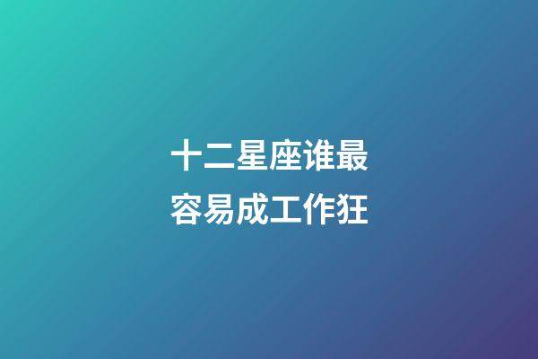 十二星座谁最容易成工作狂-第1张-星座运势-玄机派