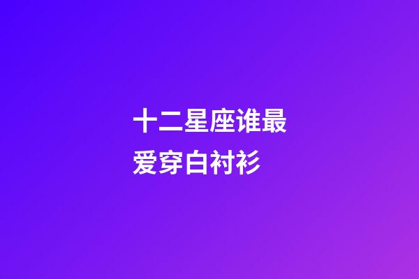 十二星座谁最爱穿白衬衫-第1张-星座运势-玄机派