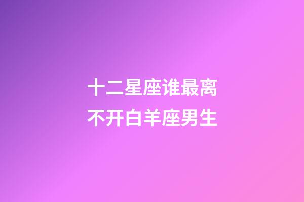 十二星座谁最离不开白羊座男生-第1张-星座运势-玄机派