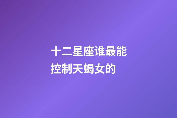 十二星座谁最能控制天蝎女的-第1张-星座运势-玄机派