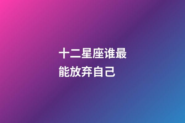 十二星座谁最能放弃自己-第1张-星座运势-玄机派