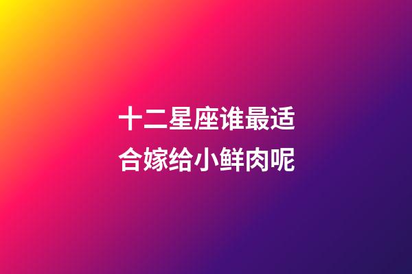 十二星座谁最适合嫁给小鲜肉呢-第1张-星座运势-玄机派