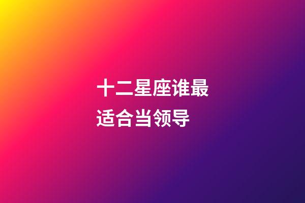 十二星座谁最适合当领导-第1张-星座运势-玄机派
