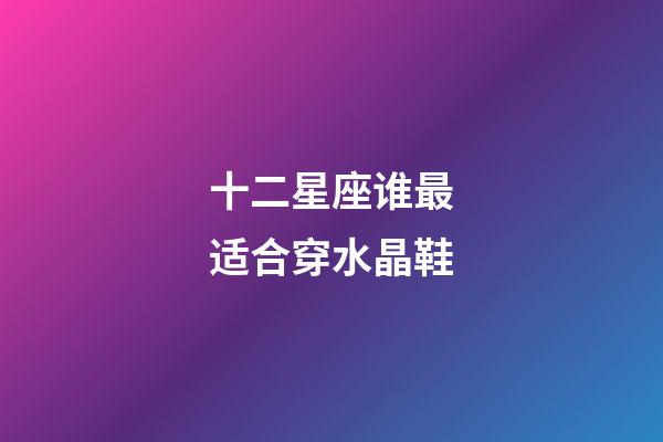 十二星座谁最适合穿水晶鞋-第1张-星座运势-玄机派