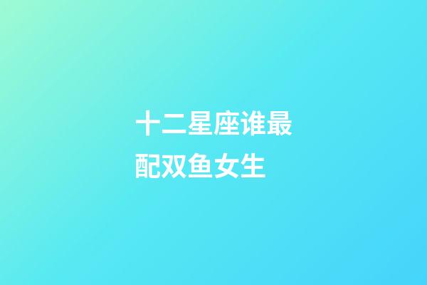 十二星座谁最配双鱼女生-第1张-星座运势-玄机派