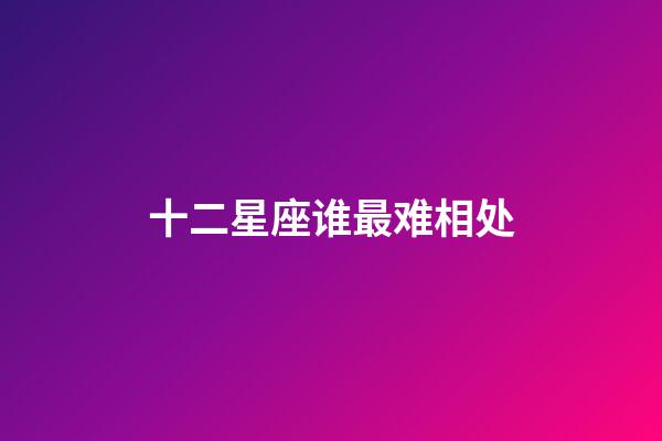 十二星座谁最难相处-第1张-星座运势-玄机派