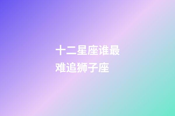 十二星座谁最难追狮子座-第1张-星座运势-玄机派