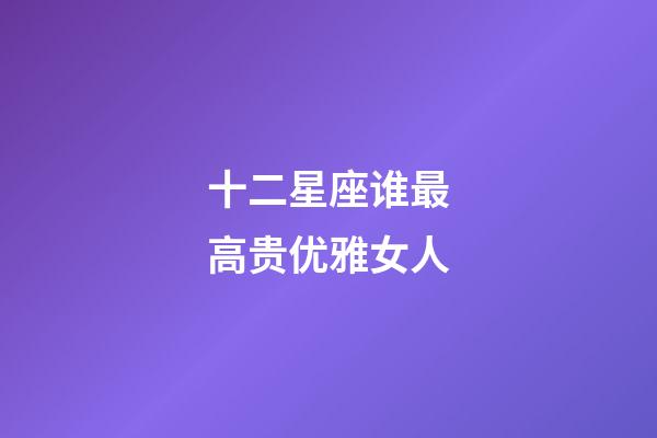 十二星座谁最高贵优雅女人-第1张-星座运势-玄机派