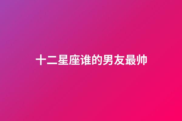 十二星座谁的男友最帅-第1张-星座运势-玄机派