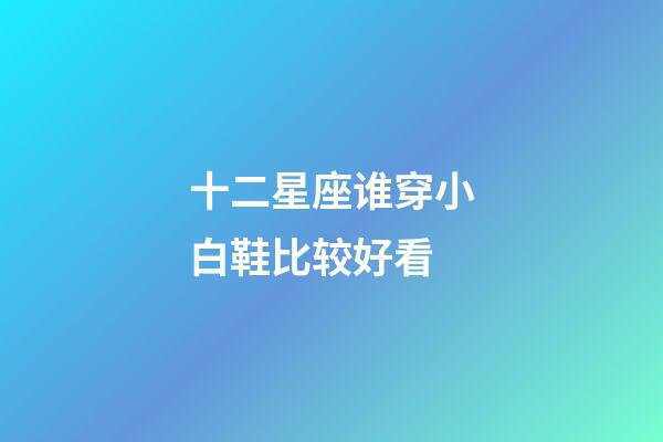 十二星座谁穿小白鞋比较好看-第1张-星座运势-玄机派