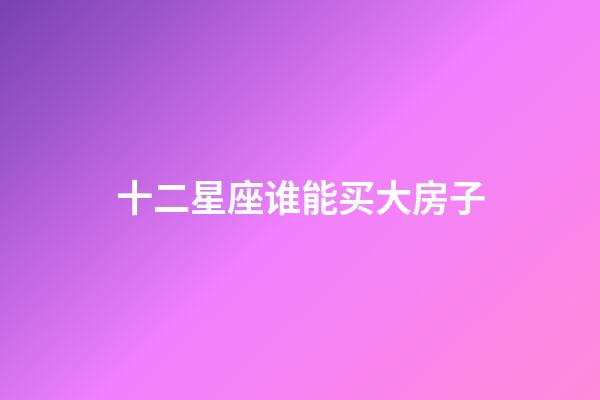 十二星座谁能买大房子-第1张-星座运势-玄机派