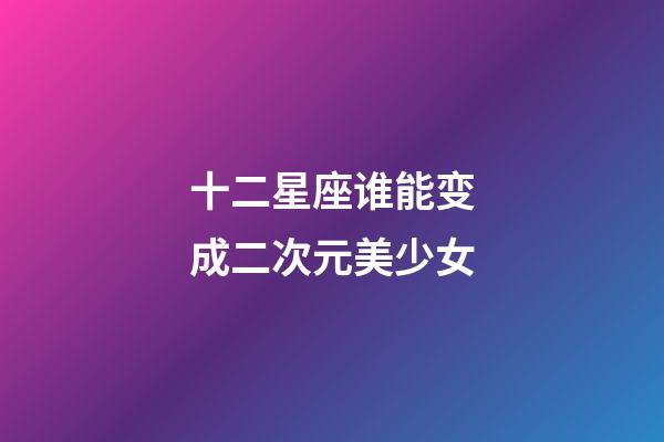 十二星座谁能变成二次元美少女-第1张-星座运势-玄机派