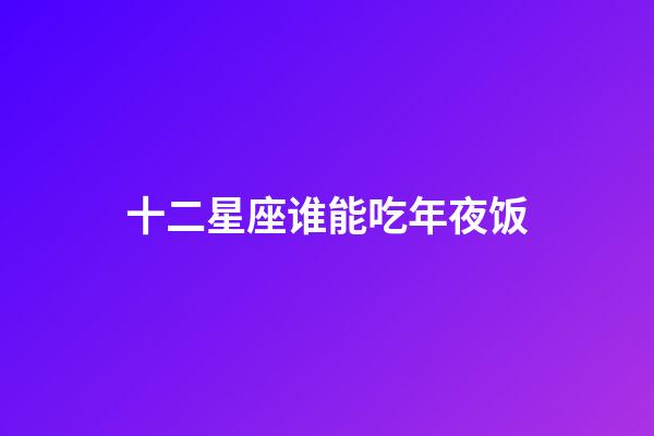 十二星座谁能吃年夜饭-第1张-星座运势-玄机派