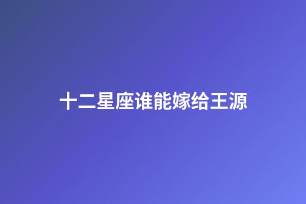 十二星座谁能嫁给王源-第1张-星座运势-玄机派