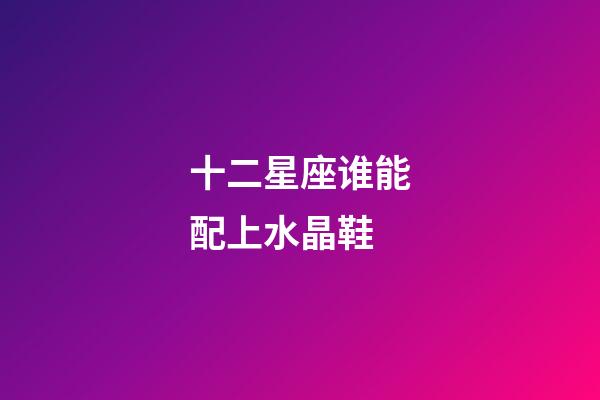 十二星座谁能配上水晶鞋-第1张-星座运势-玄机派