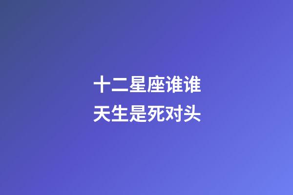 十二星座谁谁天生是死对头-第1张-星座运势-玄机派