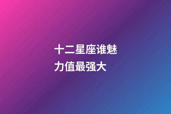 十二星座谁魅力值最强大-第1张-星座运势-玄机派
