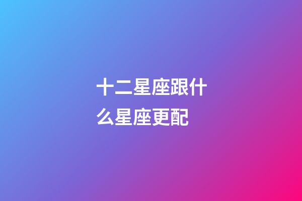 十二星座跟什么星座更配-第1张-星座运势-玄机派