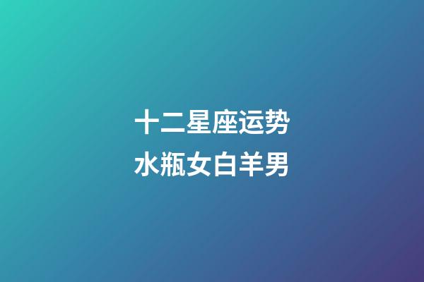 十二星座运势水瓶女白羊男-第1张-星座运势-玄机派