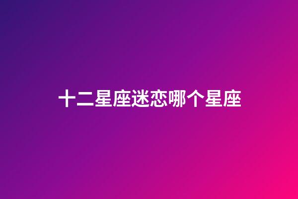十二星座迷恋哪个星座-第1张-星座运势-玄机派