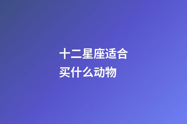 十二星座适合买什么动物-第1张-星座运势-玄机派