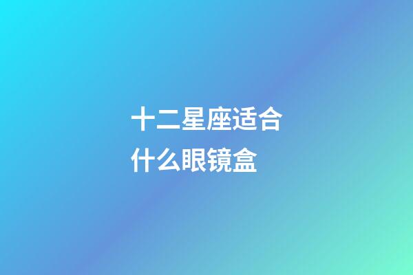 十二星座适合什么眼镜盒-第1张-星座运势-玄机派