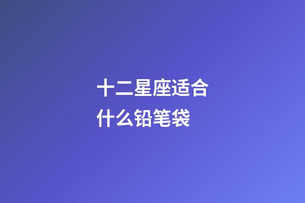 十二星座适合什么铅笔袋-第1张-星座运势-玄机派
