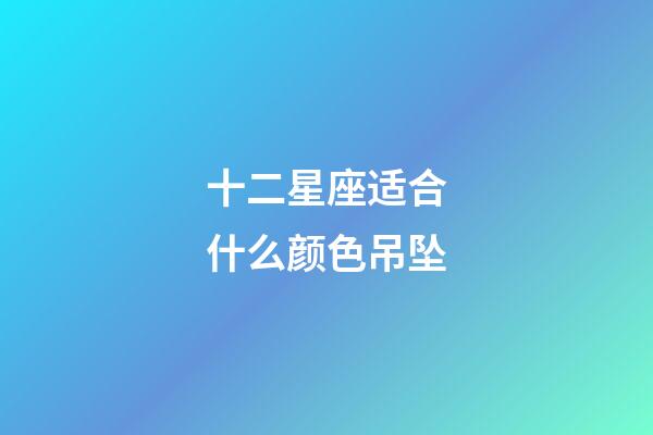 十二星座适合什么颜色吊坠-第1张-星座运势-玄机派