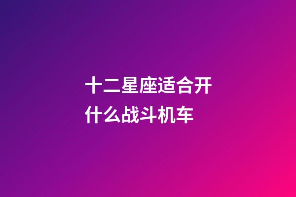 十二星座适合开什么战斗机车-第1张-星座运势-玄机派