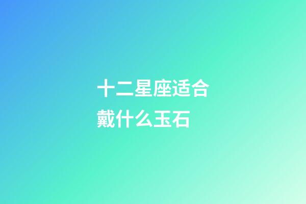 十二星座适合戴什么玉石-第1张-星座运势-玄机派