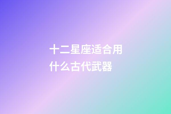 十二星座适合用什么古代武器-第1张-星座运势-玄机派