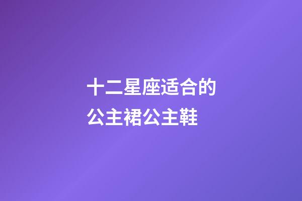 十二星座适合的公主裙公主鞋-第1张-星座运势-玄机派