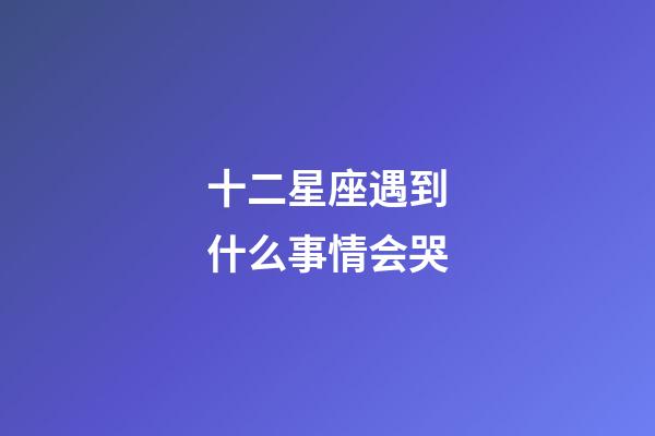 十二星座遇到什么事情会哭-第1张-星座运势-玄机派