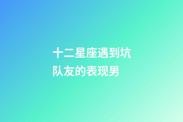 十二星座遇到坑队友的表现男-第1张-星座运势-玄机派