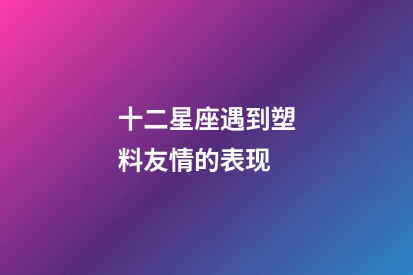 十二星座遇到塑料友情的表现-第1张-星座运势-玄机派