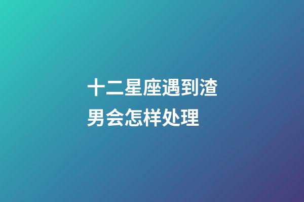 十二星座遇到渣男会怎样处理-第1张-星座运势-玄机派